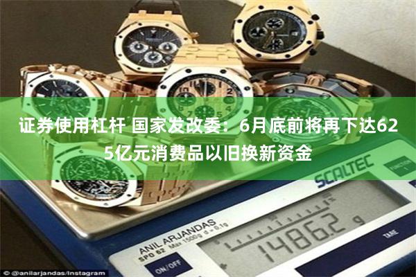 证券使用杠杆 国家发改委：6月底前将再下达625亿元消费品以旧换新资金