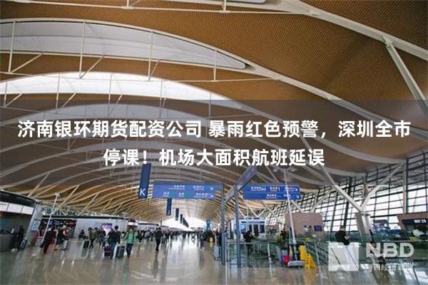 济南银环期货配资公司 暴雨红色预警，深圳全市停课！机场大面积航班延误
