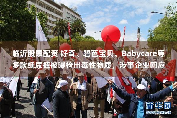 临沂股票配资 好奇、碧芭宝贝、Babycare等多款纸尿裤被曝检出毒性物质,涉事企业回应