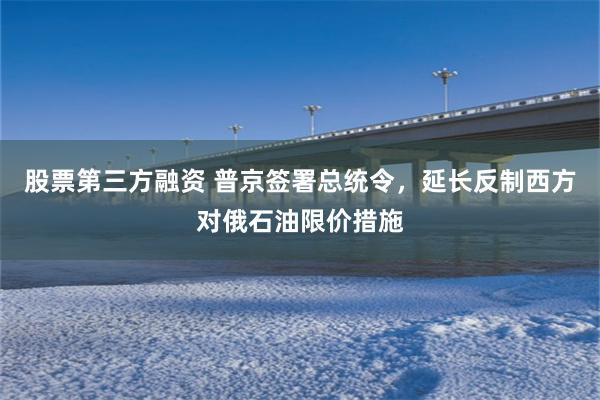 股票第三方融资 普京签署总统令，延长反制西方对俄石油限价措施