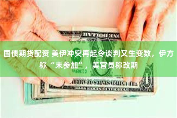 国债期货配资 美伊冲突再起令谈判又生变数，伊方称 “未参加”，美官员称改期