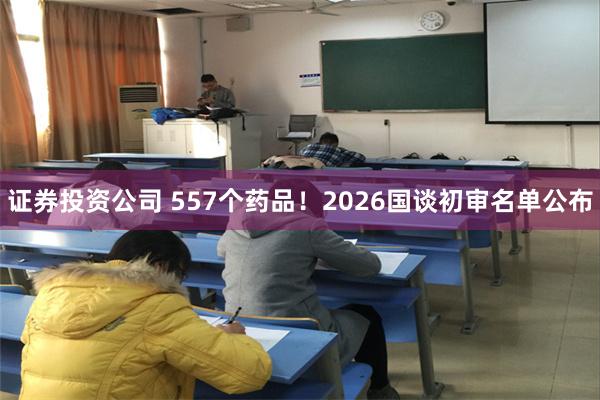 证券投资公司 557个药品！2026国谈初审名单公布
