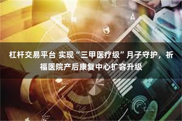 杠杆交易平台 实现“三甲医疗级”月子守护，祈福医院产后康复中心扩容升级
