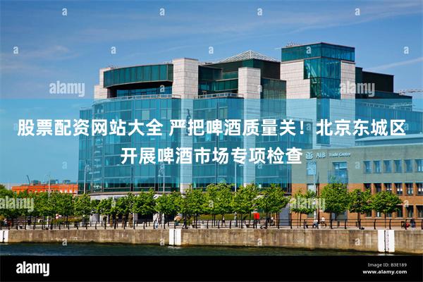 股票配资网站大全 严把啤酒质量关!北京东城区开展啤酒市场专项检查