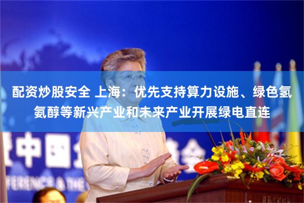 配资炒股安全 上海：优先支持算力设施、绿色氢氨醇等新兴产业和未来产业开展绿电直连