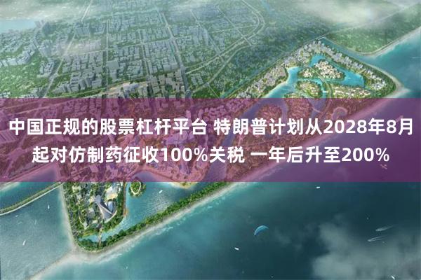 中国正规的股票杠杆平台 特朗普计划从2028年8月起对仿制药征收100%关税 一年后升至200%
