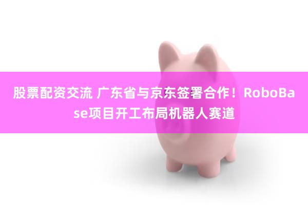 股票配资交流 广东省与京东签署合作!RoboBase项目开工布局机器人赛道