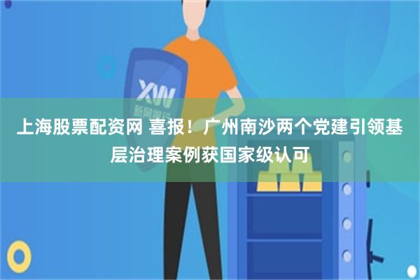 上海股票配资网 喜报!广州南沙两个党建引领基层治理案例获国家级认可
