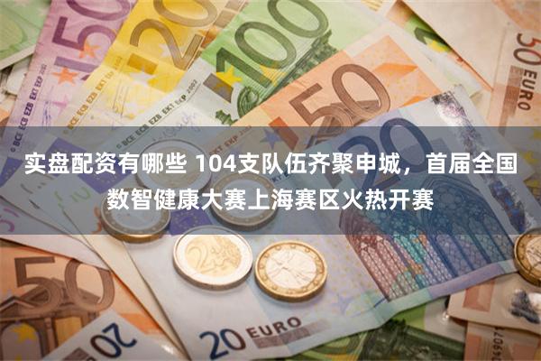 实盘配资有哪些 104支队伍齐聚申城，首届全国数智健康大赛上海赛区火热开赛