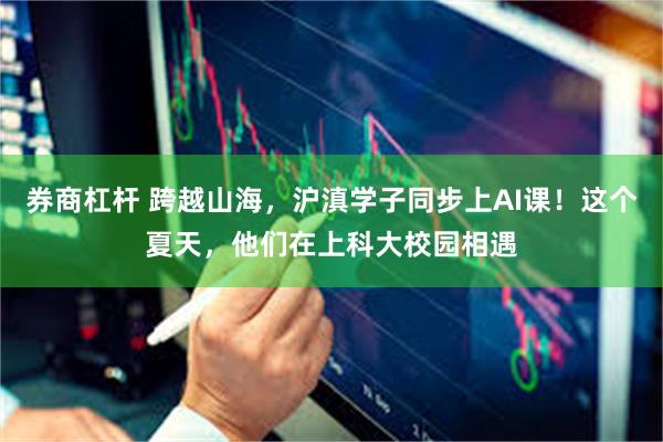 券商杠杆 跨越山海，沪滇学子同步上AI课！这个夏天，他们在上科大校园相遇