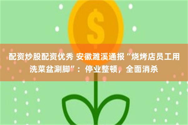 配资炒股配资优秀 安徽濉溪通报“烧烤店员工用洗菜盆涮脚”：停业整顿，全面消杀