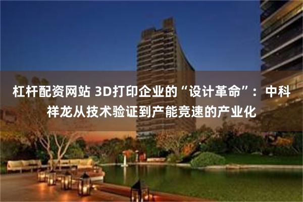 杠杆配资网站 3D打印企业的“设计革命”：中科祥龙从技术验证到产能竞速的产业化