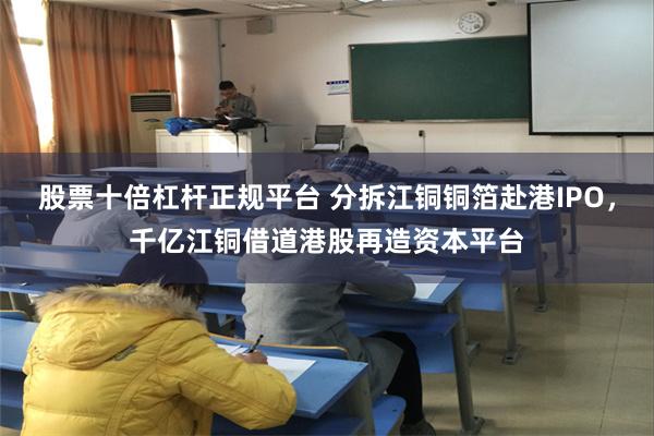 股票十倍杠杆正规平台 分拆江铜铜箔赴港IPO，千亿江铜借道港股再造资本平台