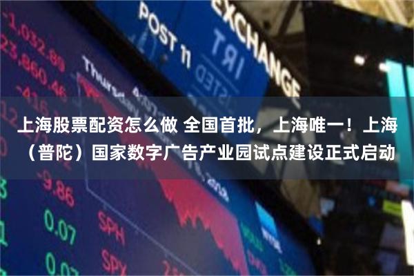 上海股票配资怎么做 全国首批，上海唯一！上海（普陀）国家数字广告产业园试点建设正式启动
