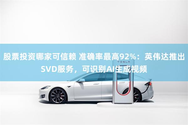股票投资哪家可信赖 准确率最高92%：英伟达推出SVD服务，可识别AI生成视频