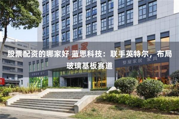 股票配资的哪家好 蓝思科技:联手英特尔,布局玻璃基板赛道