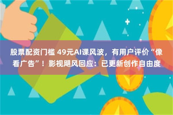 股票配资门槛 49元AI课风波，有用户评价“像看广告”！影视飓风回应：已更新创作自由度