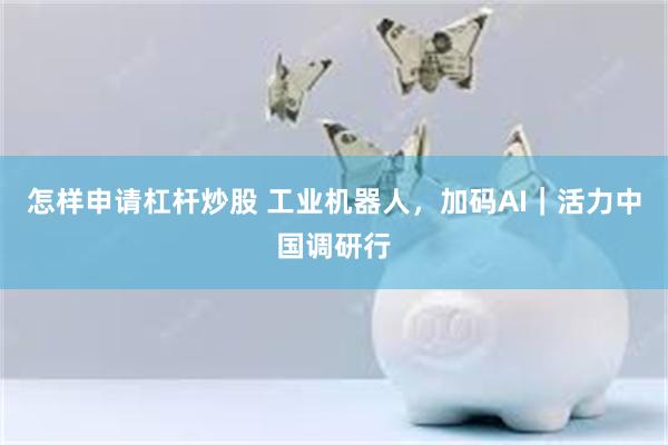怎样申请杠杆炒股 工业机器人，加码AI｜活力中国调研行