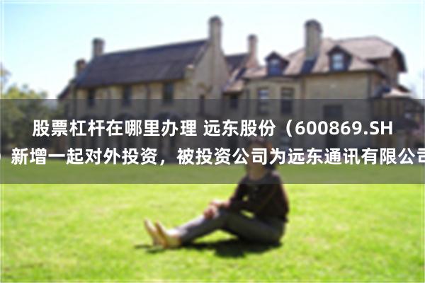股票杠杆在哪里办理 远东股份(600869.SH)新增一起对外投资,被投资公司为远东通讯有限公司