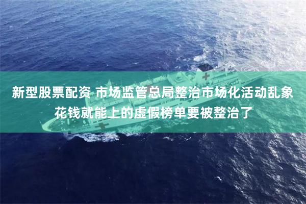 新型股票配资 市场监管总局整治市场化活动乱象花钱就能上的虚假榜单要被整治了