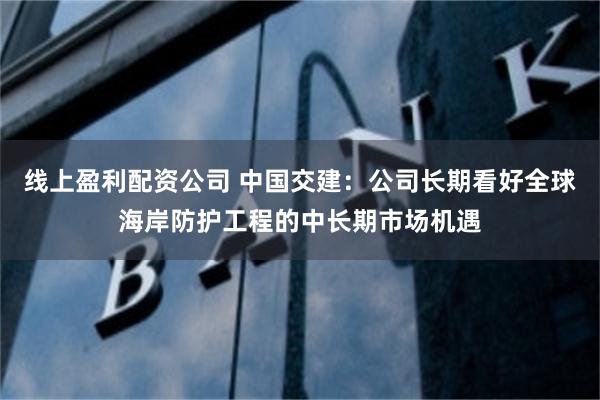 线上盈利配资公司 中国交建：公司长期看好全球海岸防护工程的中长期市场机遇