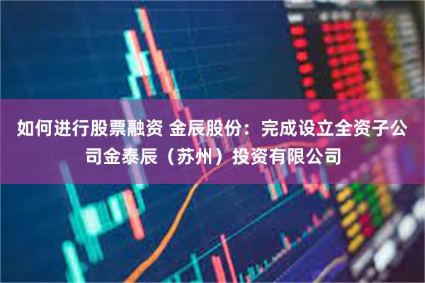 如何进行股票融资 金辰股份：完成设立全资子公司金泰辰（苏州）投资有限公司