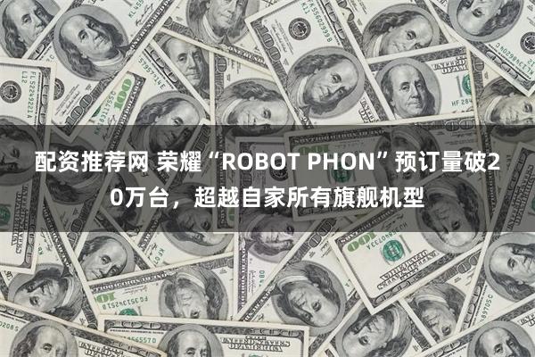 配资推荐网 荣耀“ROBOT PHON”预订量破20万台，超越自家所有旗舰机型