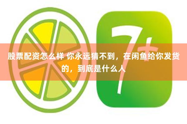 股票配资怎么样 你永远猜不到，在闲鱼给你发货的，到底是什么人