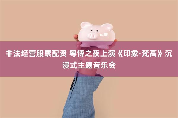 非法经营股票配资 粤博之夜上演《印象·梵高》沉浸式主题音乐会