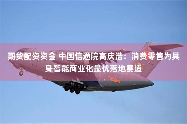 期货配资资金 中国信通院高庆浩：消费零售为具身智能商业化最优落地赛道