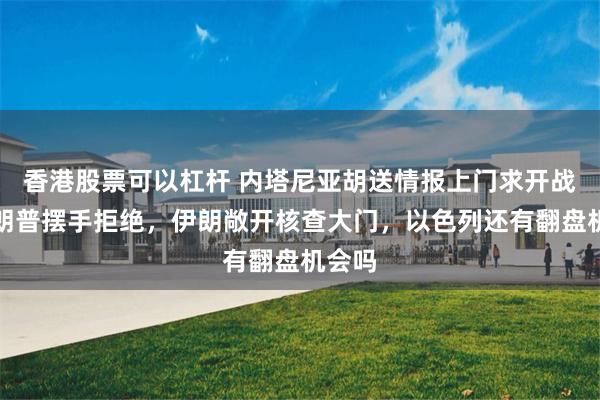 香港股票可以杠杆 内塔尼亚胡送情报上门求开战，特朗普摆手拒绝，伊朗敞开核查大门，以色列还有翻盘机会吗
