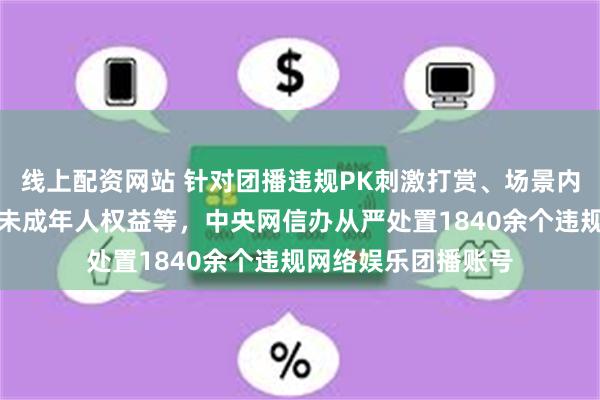 线上配资网站 针对团播违规PK刺激打赏、场景内容低俗不良、侵害未成年人权益等，中央网信办从严处置1840余个违规网络娱乐团播账号