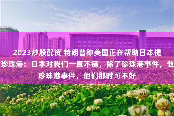 2023炒股配资 特朗普称美国正在帮助日本提振日元，再提珍珠港：日本对我们一直不错，除了珍珠港事件，他们那时可不好
