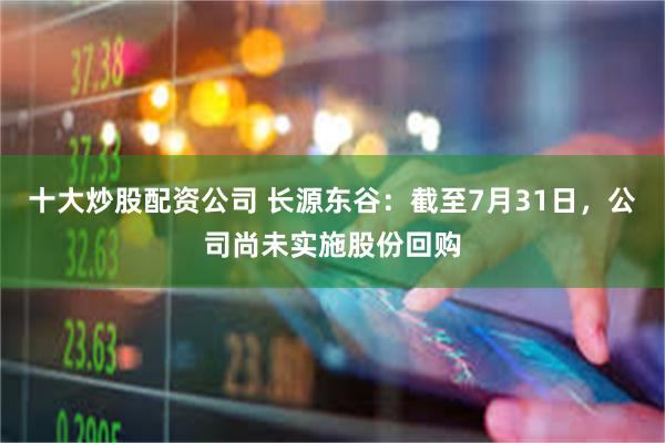 十大炒股配资公司 长源东谷：截至7月31日，公司尚未实施股份回购