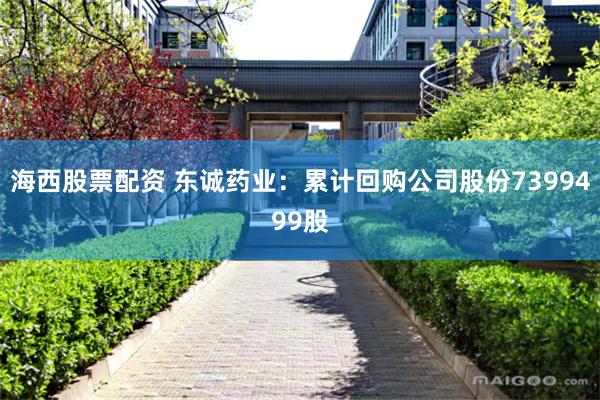 海西股票配资 东诚药业：累计回购公司股份7399499股