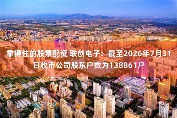 靠得住的股票配资 联创电子：截至2026年7月31日收市公司股东户数为138861户