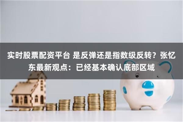实时股票配资平台 是反弹还是指数级反转？张忆东最新观点：已经基本确认底部区域