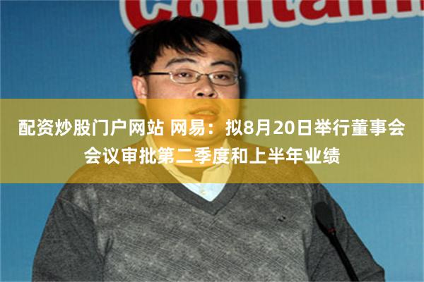 配资炒股门户网站 网易：拟8月20日举行董事会会议审批第二季度和上半年业绩