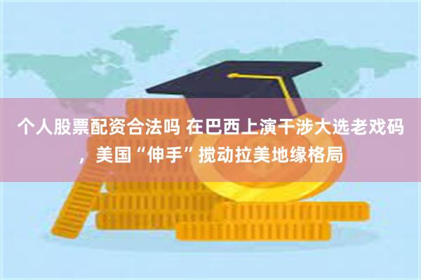 个人股票配资合法吗 在巴西上演干涉大选老戏码,美国“伸手”搅动拉美地缘格局