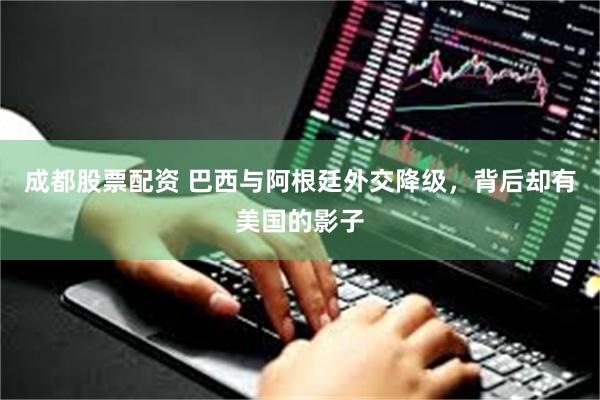 成都股票配资 巴西与阿根廷外交降级，背后却有美国的影子