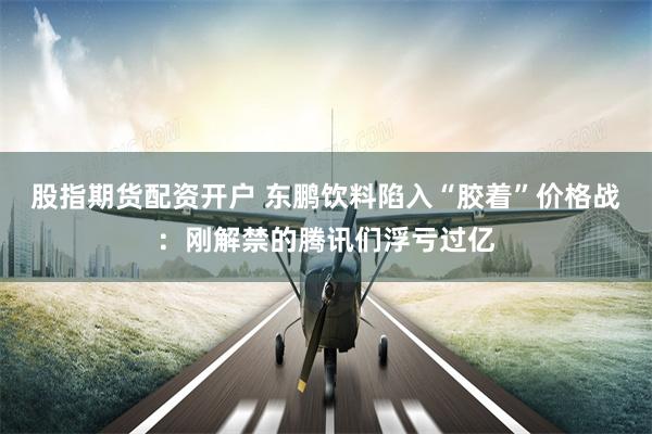 股指期货配资开户 东鹏饮料陷入“胶着”价格战：刚解禁的腾讯们浮亏过亿