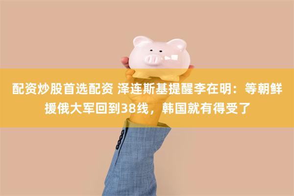 配资炒股首选配资 泽连斯基提醒李在明：等朝鲜援俄大军回到38线，韩国就有得受了