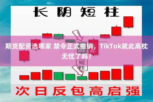 期货配资选哪家 禁令正式撤销，TikTok就此高枕无忧了吗？