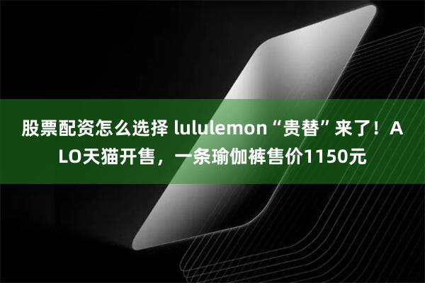 股票配资怎么选择 lululemon“贵替”来了！ALO天猫开售，一条瑜伽裤售价1150元
