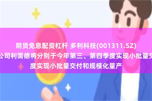 期货免息配资杠杆 多利科技(001311.SZ)：西班牙控股子公司利霭德将分别于今年第三、第四季度实现小批量交付和规模化量产