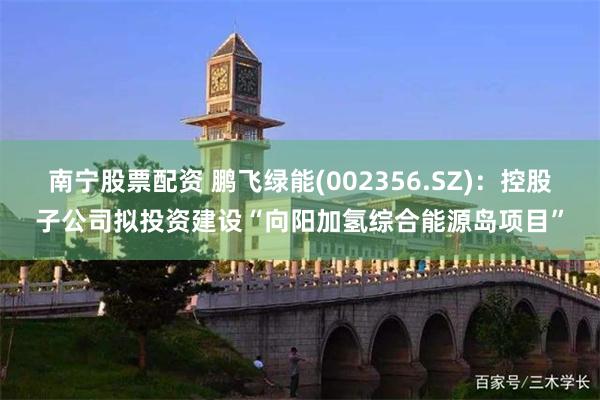 南宁股票配资 鹏飞绿能(002356.SZ)：控股子公司拟投资建设“向阳加氢综合能源岛项目”