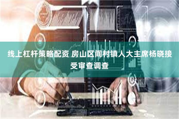 线上杠杆策略配资 房山区阎村镇人大主席杨晓接受审查调查
