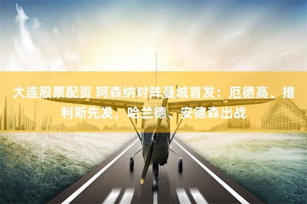 大连股票配资 阿森纳对阵曼城首发：厄德高、措利斯先发，哈兰德、安德森出战