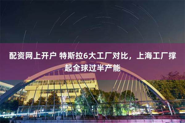 配资网上开户 特斯拉6大工厂对比，上海工厂撑起全球过半产能