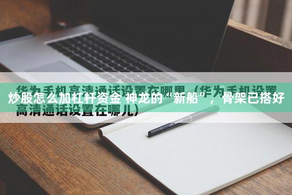 炒股怎么加杠杆资金 神龙的“新船”,骨架已搭好